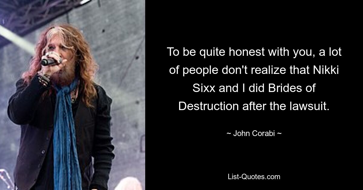 To be quite honest with you, a lot of people don't realize that Nikki Sixx and I did Brides of Destruction after the lawsuit. — © John Corabi