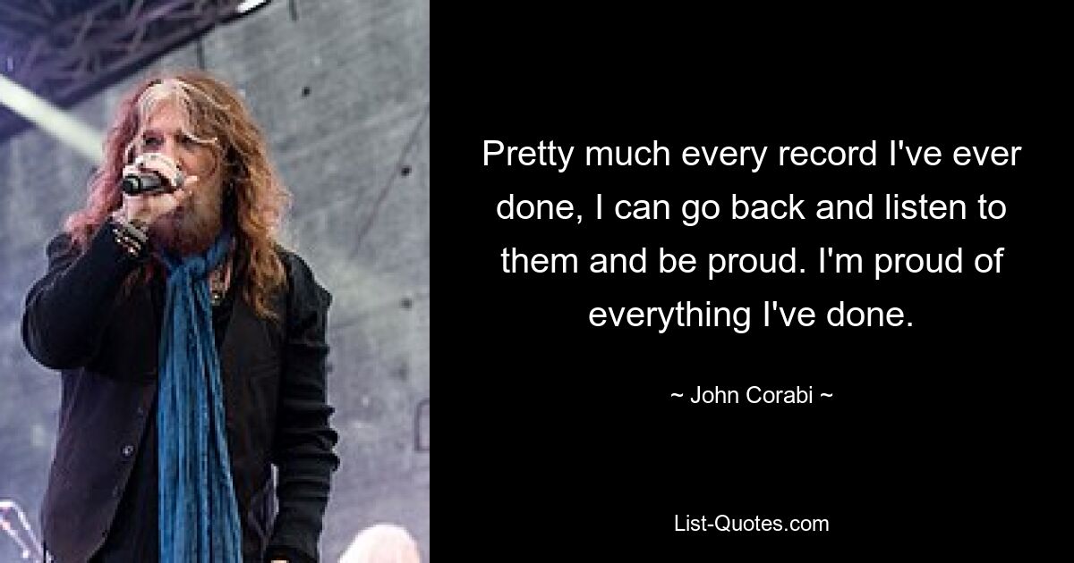 Pretty much every record I've ever done, I can go back and listen to them and be proud. I'm proud of everything I've done. — © John Corabi