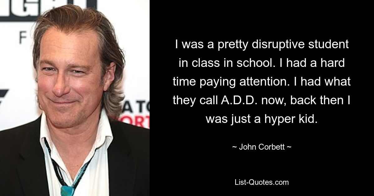 I was a pretty disruptive student in class in school. I had a hard time paying attention. I had what they call A.D.D. now, back then I was just a hyper kid. — © John Corbett