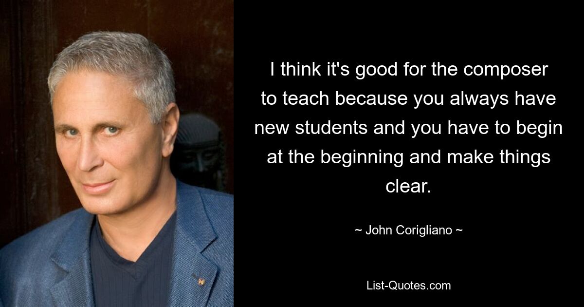 I think it's good for the composer to teach because you always have new students and you have to begin at the beginning and make things clear. — © John Corigliano