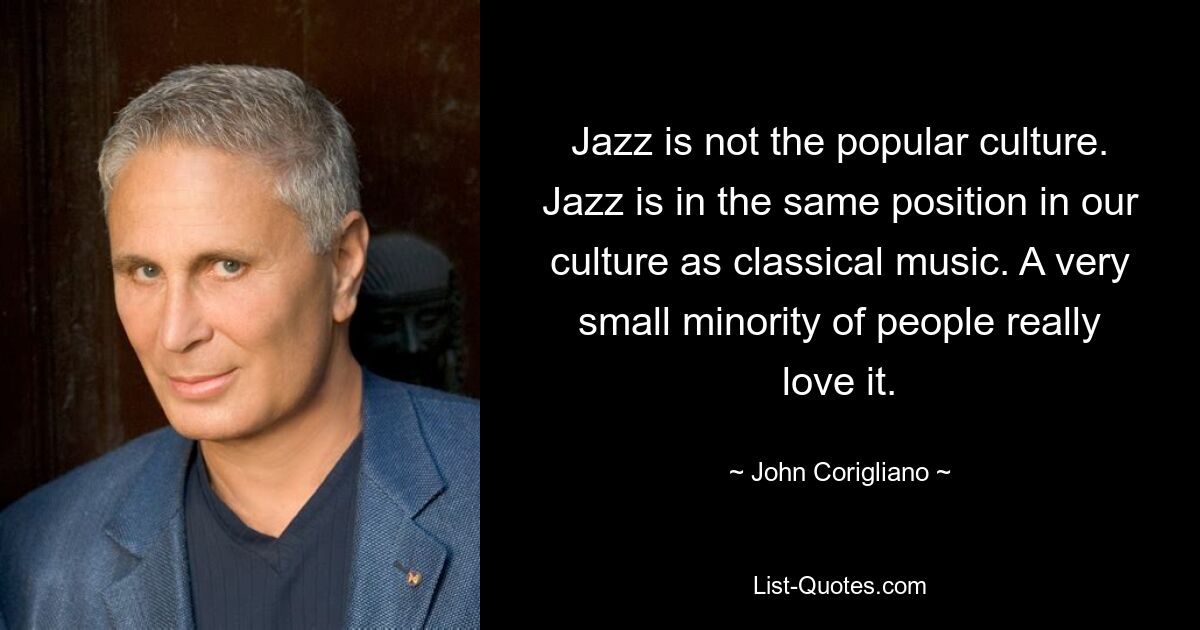 Jazz is not the popular culture. Jazz is in the same position in our culture as classical music. A very small minority of people really love it. — © John Corigliano