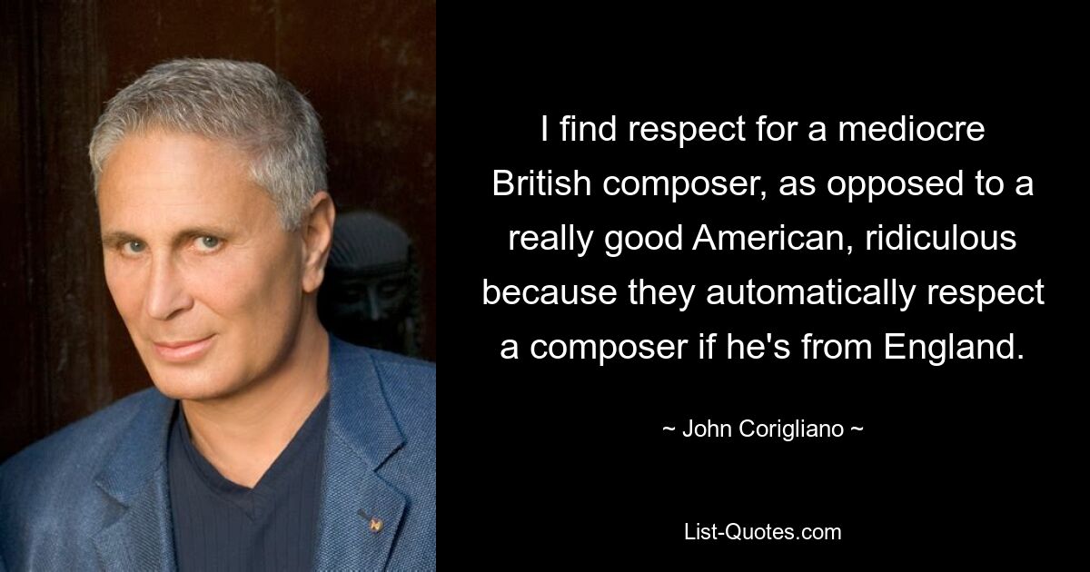 I find respect for a mediocre British composer, as opposed to a really good American, ridiculous because they automatically respect a composer if he's from England. — © John Corigliano