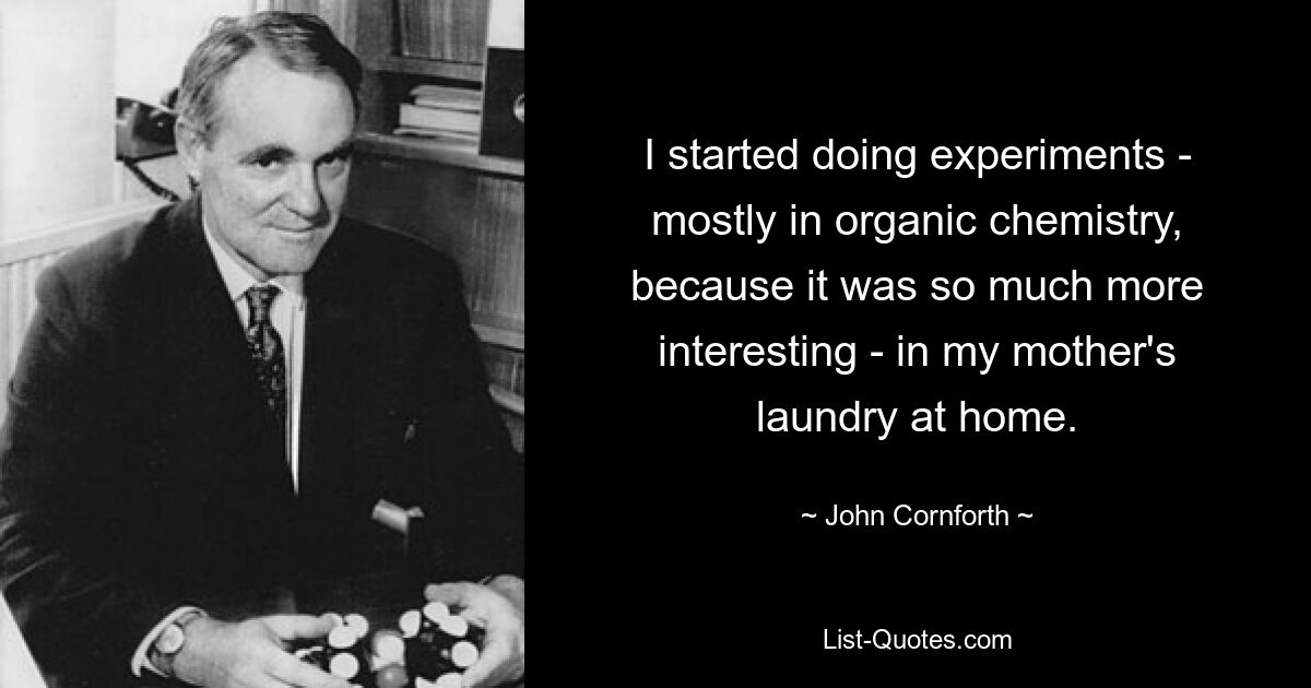 I started doing experiments - mostly in organic chemistry, because it was so much more interesting - in my mother's laundry at home. — © John Cornforth