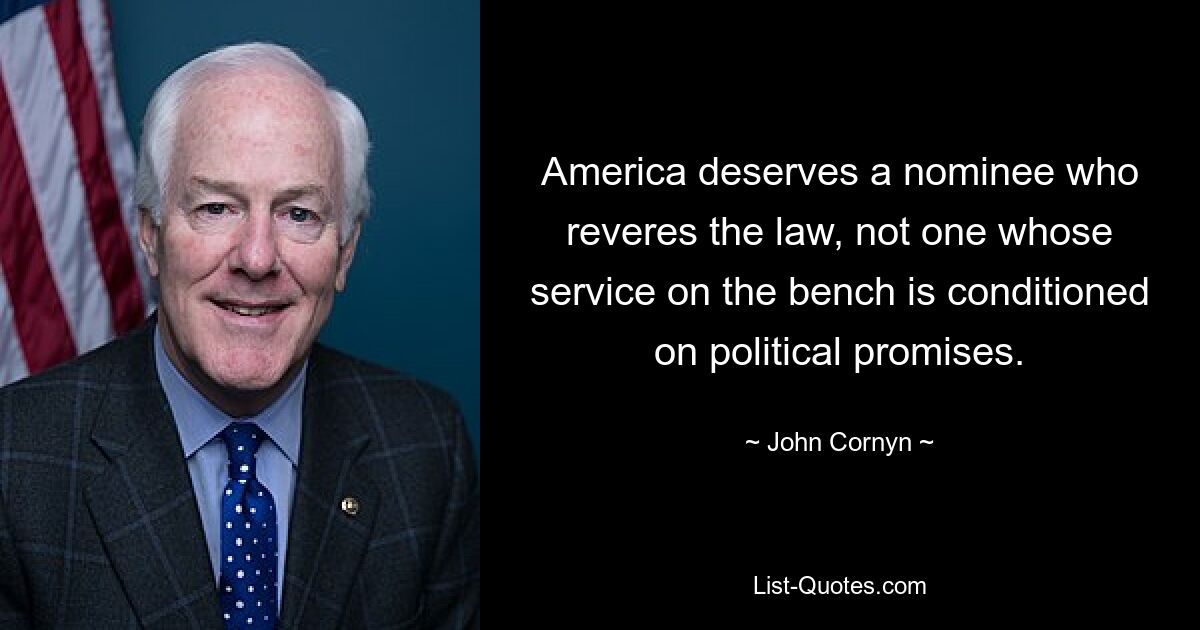 America deserves a nominee who reveres the law, not one whose service on the bench is conditioned on political promises. — © John Cornyn