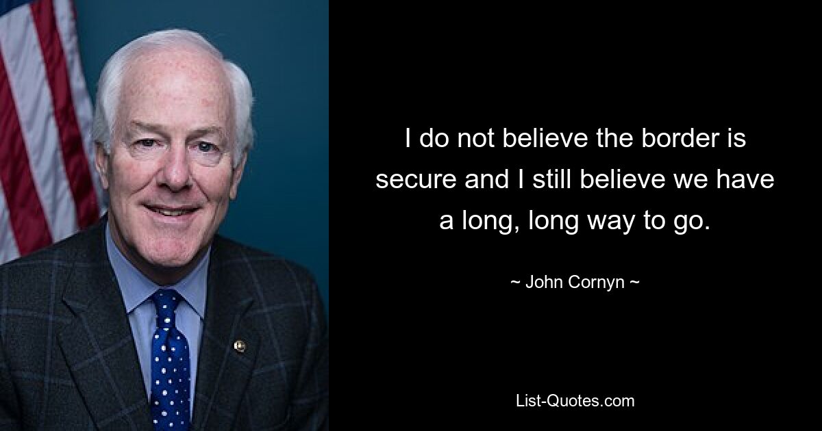 I do not believe the border is secure and I still believe we have a long, long way to go. — © John Cornyn