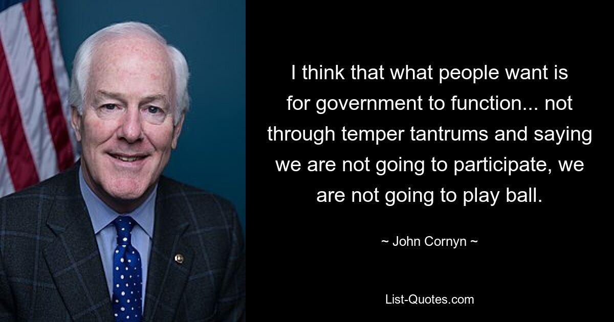 I think that what people want is for government to function... not through temper tantrums and saying we are not going to participate, we are not going to play ball. — © John Cornyn