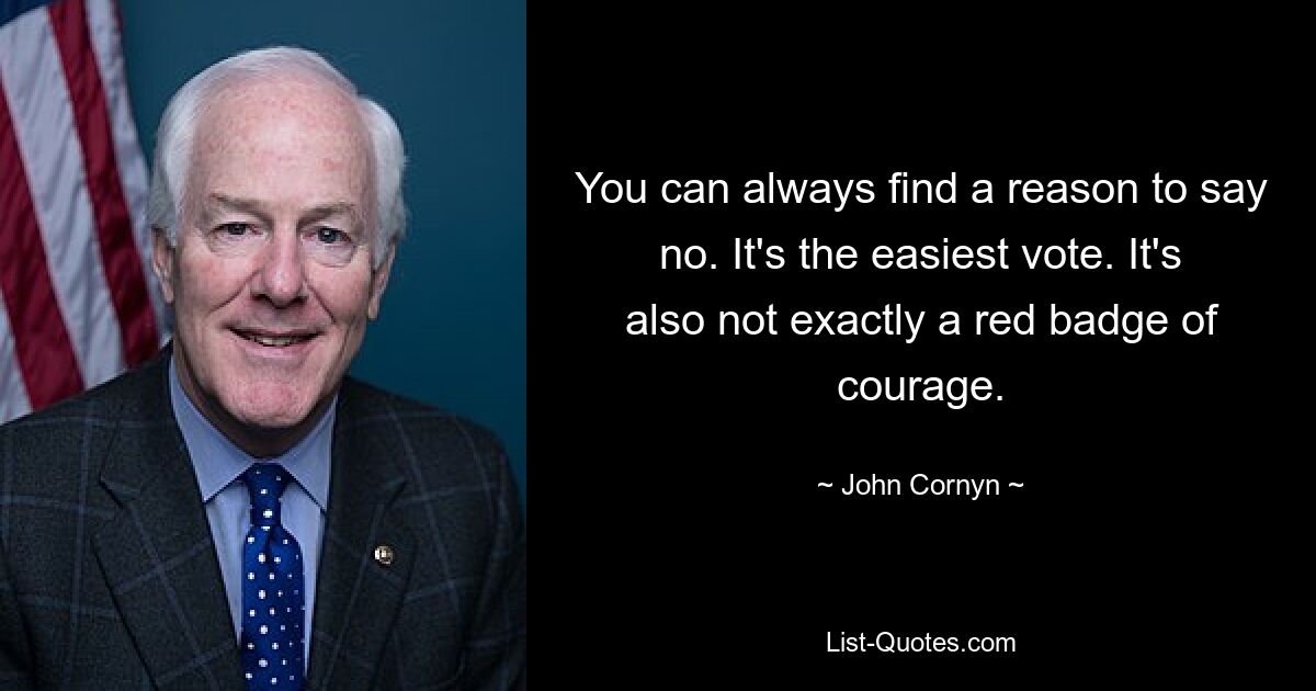 You can always find a reason to say no. It's the easiest vote. It's also not exactly a red badge of courage. — © John Cornyn