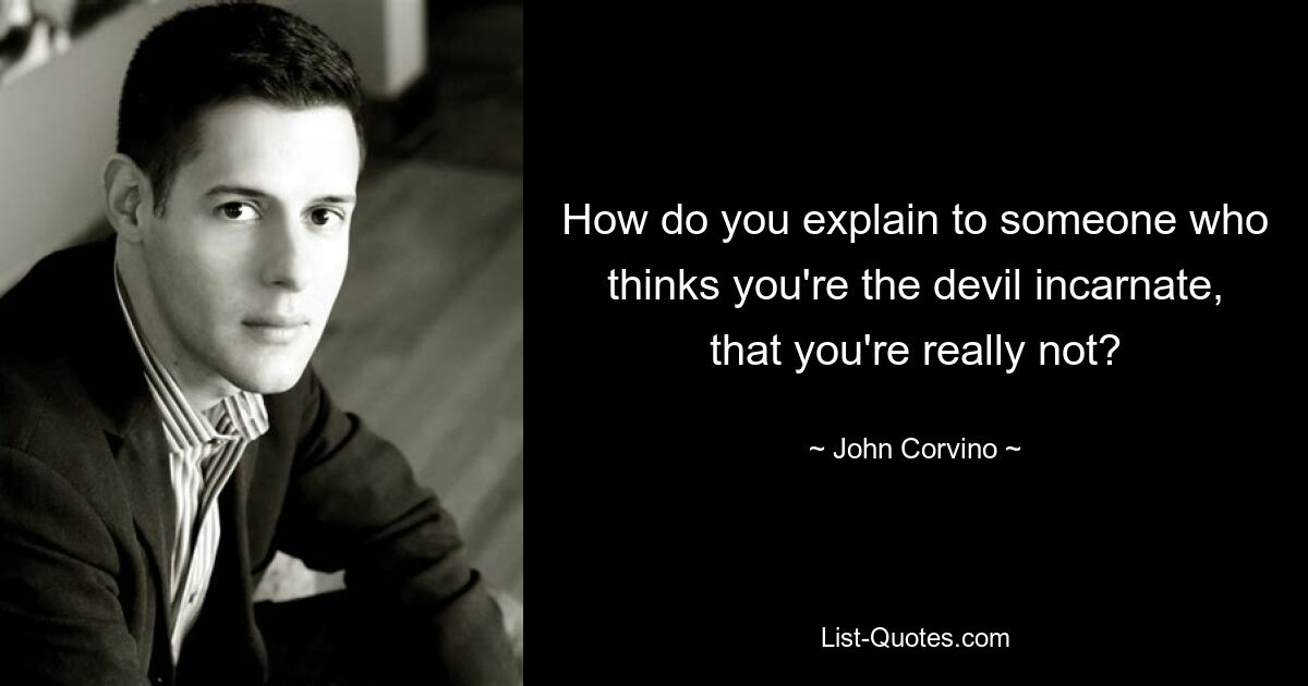 How do you explain to someone who thinks you're the devil incarnate, that you're really not? — © John Corvino