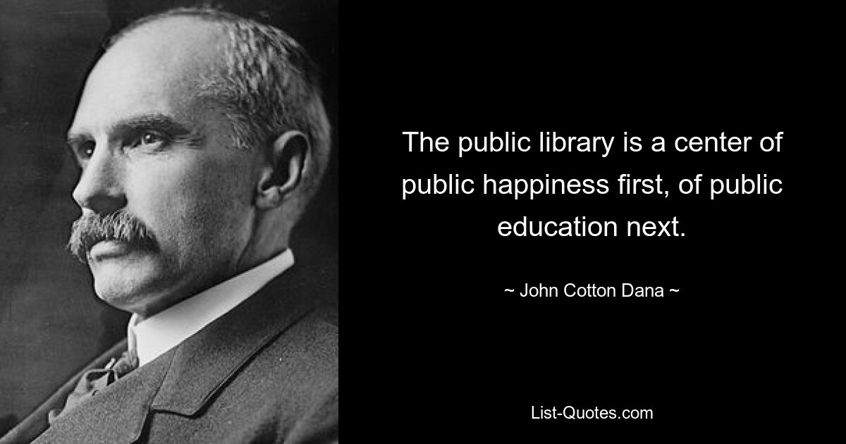 The public library is a center of public happiness first, of public education next. — © John Cotton Dana