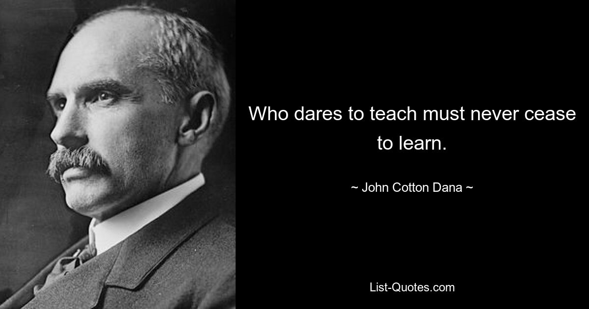 Who dares to teach must never cease to learn. — © John Cotton Dana