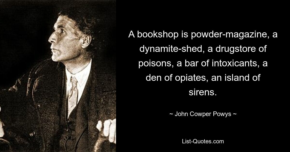 A bookshop is powder-magazine, a dynamite-shed, a drugstore of poisons, a bar of intoxicants, a den of opiates, an island of sirens. — © John Cowper Powys