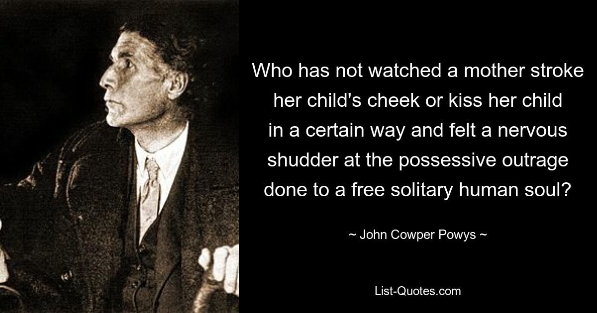 Who has not watched a mother stroke her child's cheek or kiss her child in a certain way and felt a nervous shudder at the possessive outrage done to a free solitary human soul? — © John Cowper Powys