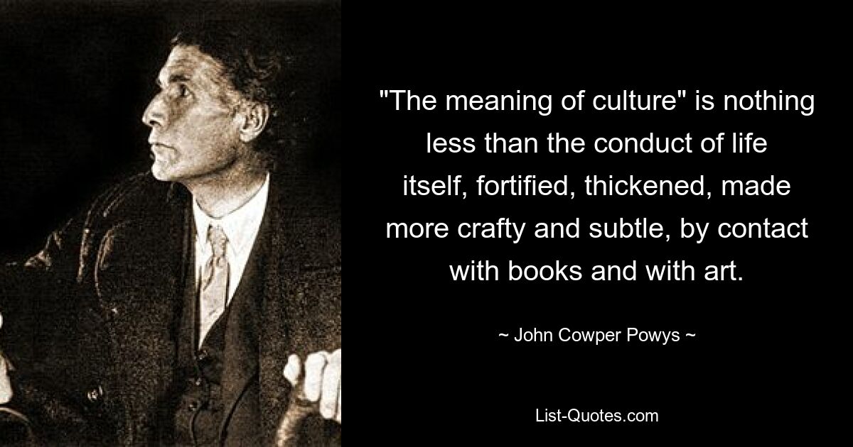 "The meaning of culture" is nothing less than the conduct of life itself, fortified, thickened, made more crafty and subtle, by contact with books and with art. — © John Cowper Powys