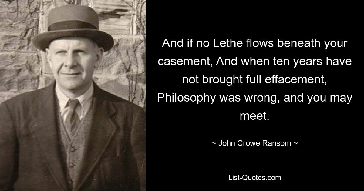 And if no Lethe flows beneath your casement, And when ten years have not brought full effacement, Philosophy was wrong, and you may meet. — © John Crowe Ransom