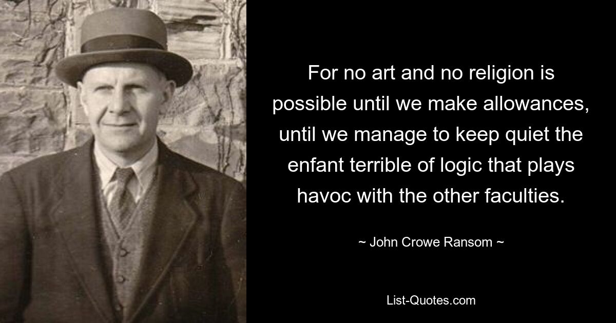 For no art and no religion is possible until we make allowances, until we manage to keep quiet the enfant terrible of logic that plays havoc with the other faculties. — © John Crowe Ransom