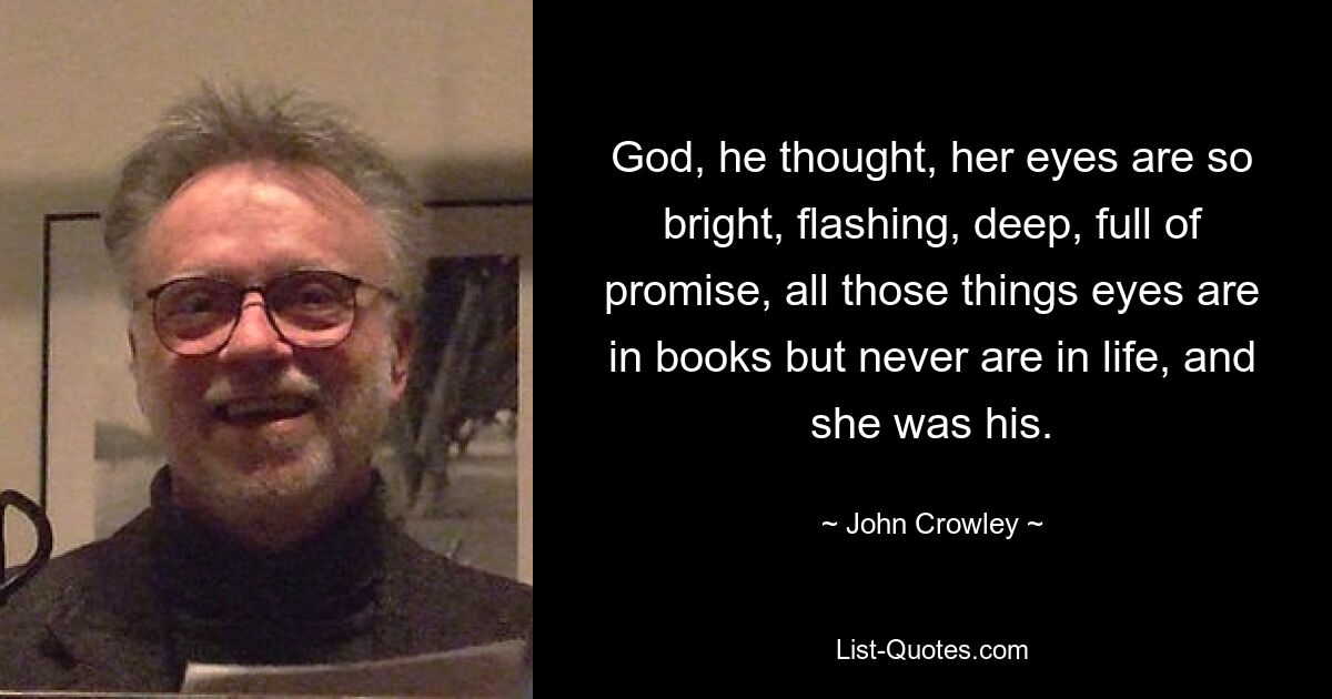 God, he thought, her eyes are so bright, flashing, deep, full of promise, all those things eyes are in books but never are in life, and she was his. — © John Crowley