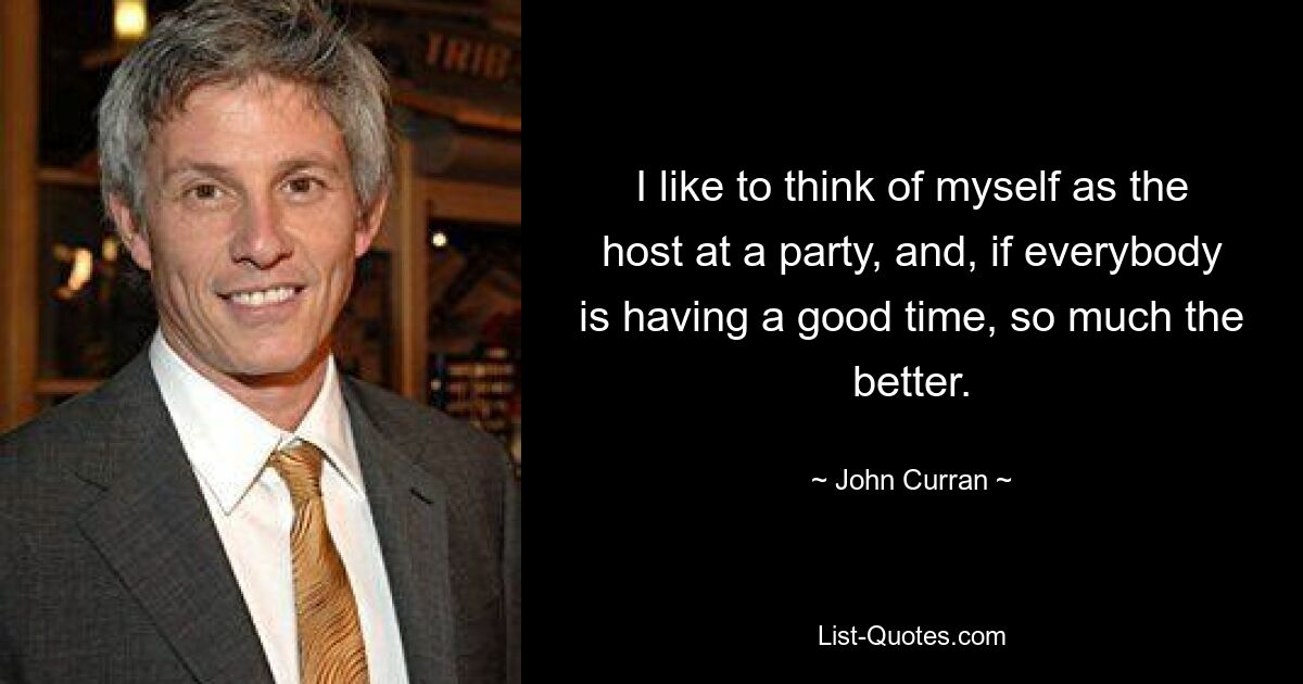 I like to think of myself as the host at a party, and, if everybody is having a good time, so much the better. — © John Curran