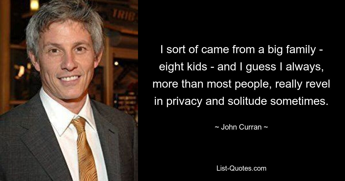 I sort of came from a big family - eight kids - and I guess I always, more than most people, really revel in privacy and solitude sometimes. — © John Curran