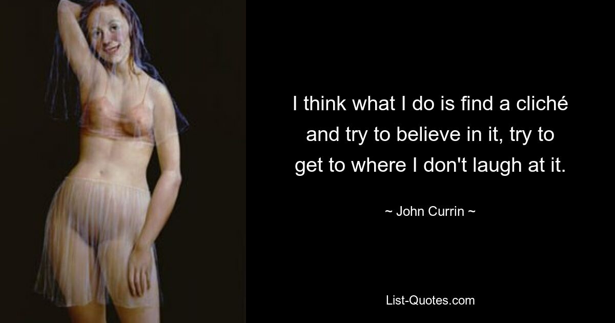 I think what I do is find a cliché and try to believe in it, try to get to where I don't laugh at it. — © John Currin