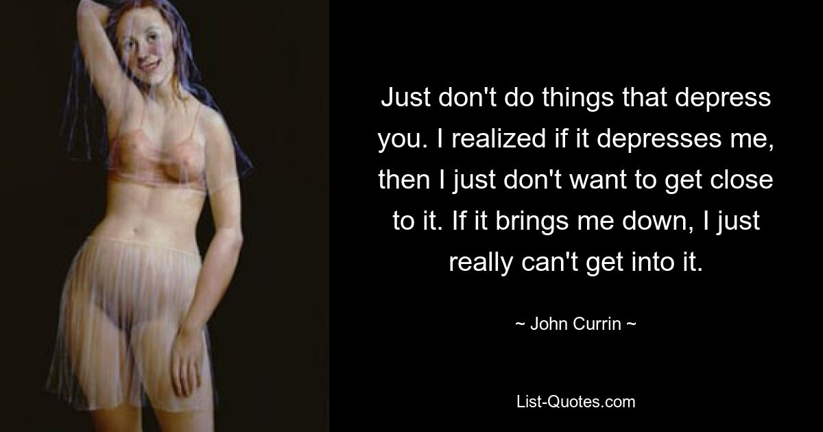 Just don't do things that depress you. I realized if it depresses me, then I just don't want to get close to it. If it brings me down, I just really can't get into it. — © John Currin