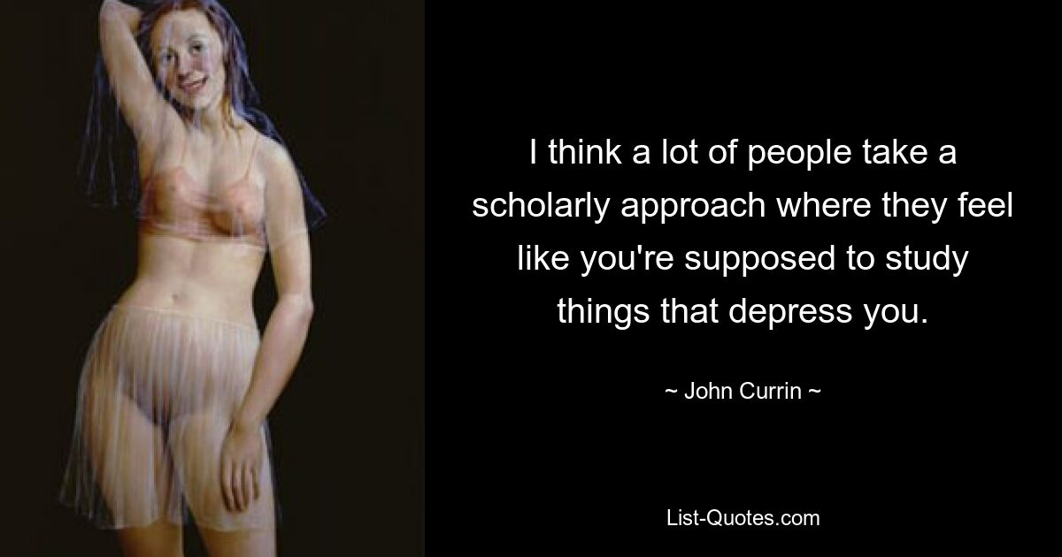 I think a lot of people take a scholarly approach where they feel like you're supposed to study things that depress you. — © John Currin