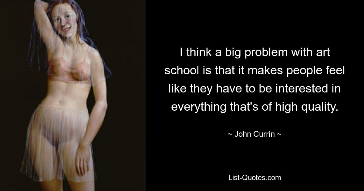 I think a big problem with art school is that it makes people feel like they have to be interested in everything that's of high quality. — © John Currin