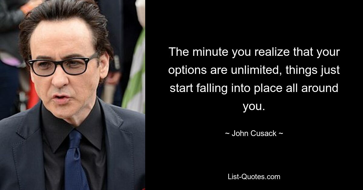 The minute you realize that your options are unlimited, things just start falling into place all around you. — © John Cusack