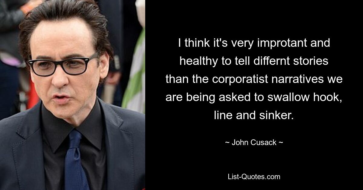 I think it's very improtant and healthy to tell differnt stories than the corporatist narratives we are being asked to swallow hook, line and sinker. — © John Cusack