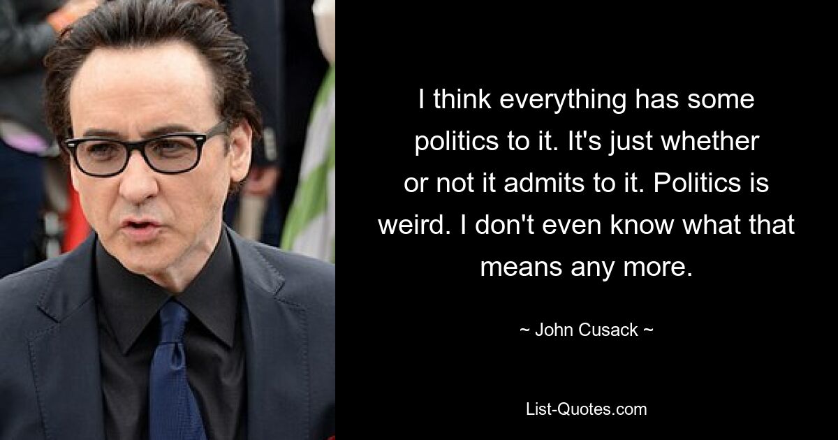 I think everything has some politics to it. It's just whether or not it admits to it. Politics is weird. I don't even know what that means any more. — © John Cusack