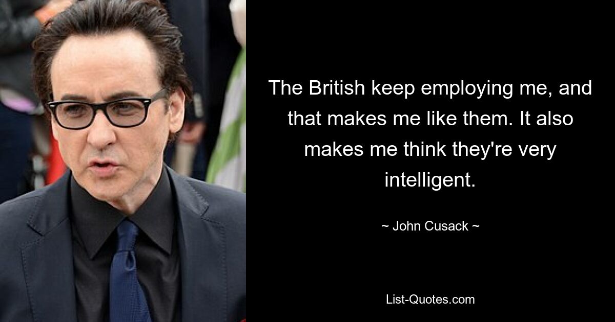 The British keep employing me, and that makes me like them. It also makes me think they're very intelligent. — © John Cusack