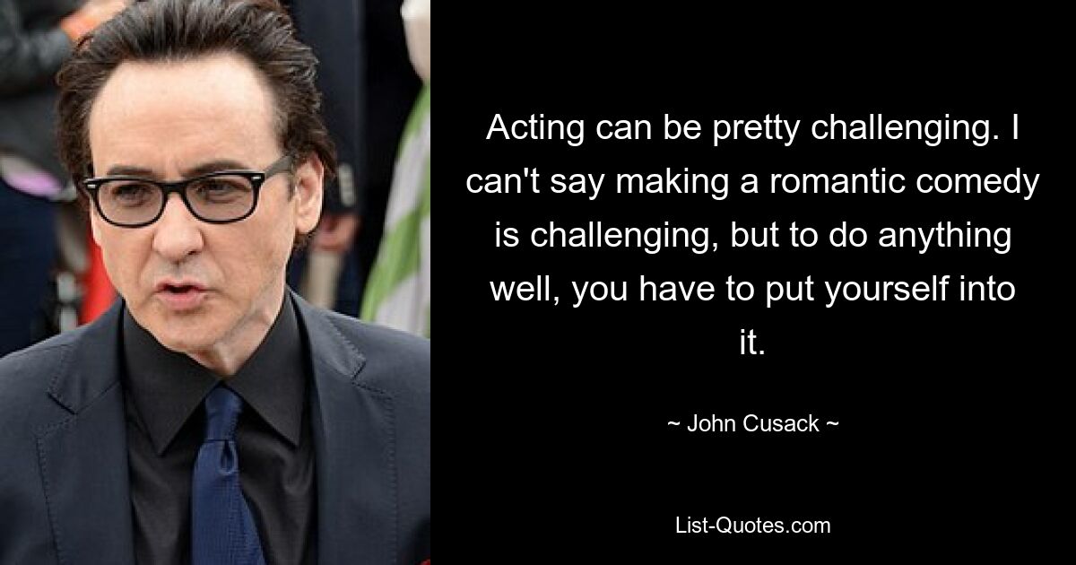 Acting can be pretty challenging. I can't say making a romantic comedy is challenging, but to do anything well, you have to put yourself into it. — © John Cusack