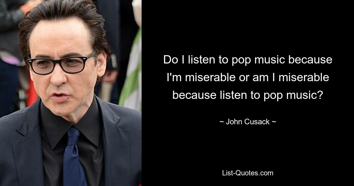 Do I listen to pop music because I'm miserable or am I miserable because listen to pop music? — © John Cusack