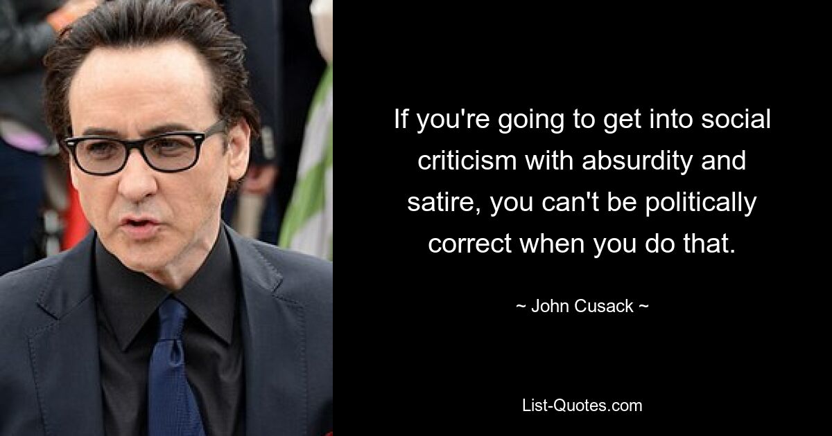 If you're going to get into social criticism with absurdity and satire, you can't be politically correct when you do that. — © John Cusack