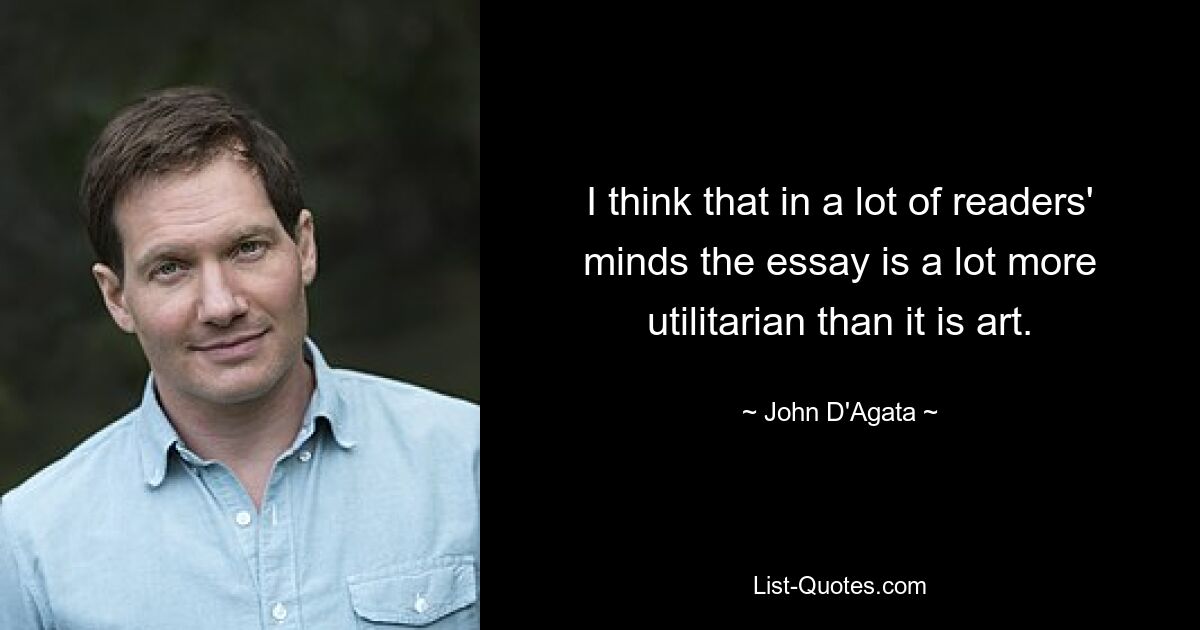 I think that in a lot of readers' minds the essay is a lot more utilitarian than it is art. — © John D'Agata