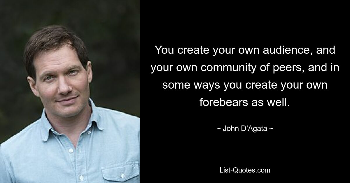 You create your own audience, and your own community of peers, and in some ways you create your own forebears as well. — © John D'Agata