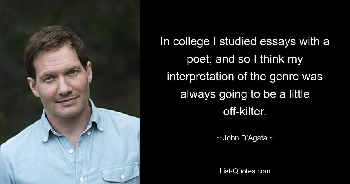 In college I studied essays with a poet, and so I think my interpretation of the genre was always going to be a little off-kilter. — © John D'Agata