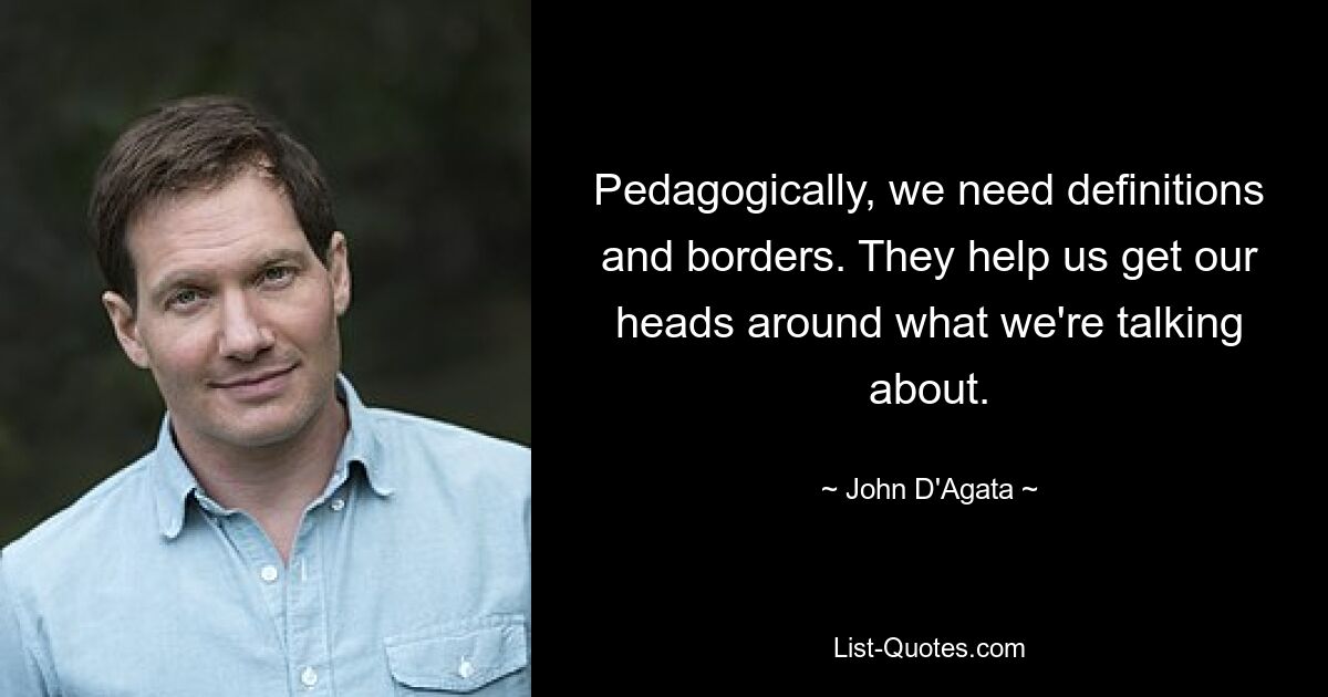 Pedagogically, we need definitions and borders. They help us get our heads around what we're talking about. — © John D'Agata