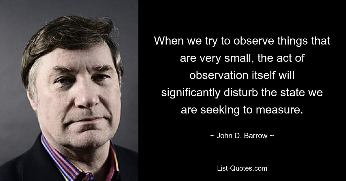 When we try to observe things that are very small, the act of observation itself will significantly disturb the state we are seeking to measure. — © John D. Barrow