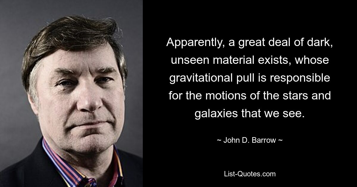 Apparently, a great deal of dark, unseen material exists, whose gravitational pull is responsible for the motions of the stars and galaxies that we see. — © John D. Barrow