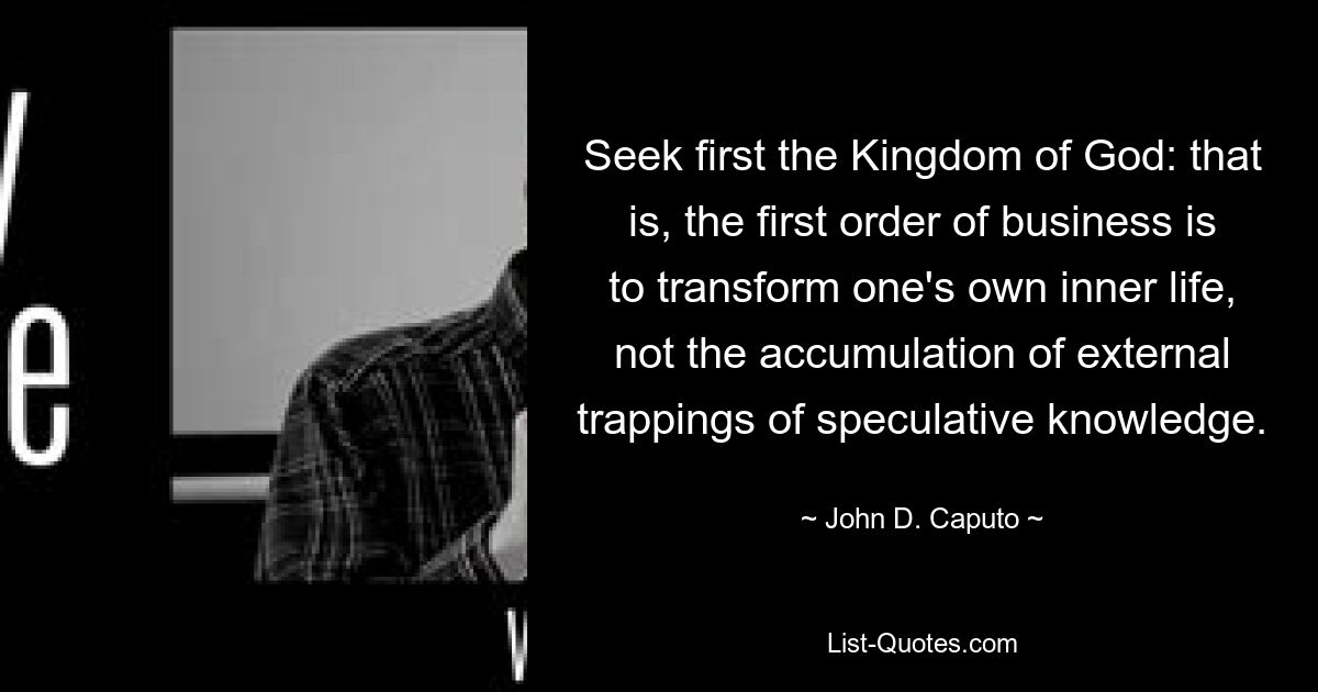 Seek first the Kingdom of God: that is, the first order of business is to transform one's own inner life, not the accumulation of external trappings of speculative knowledge. — © John D. Caputo