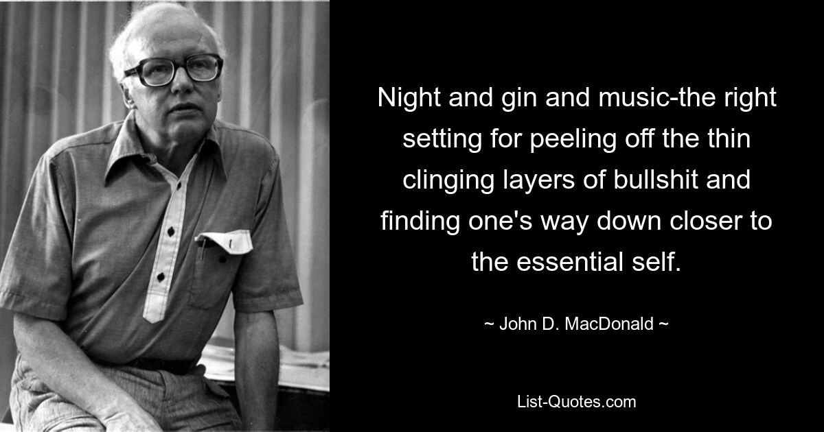 Night and gin and music-the right setting for peeling off the thin clinging layers of bullshit and finding one's way down closer to the essential self. — © John D. MacDonald