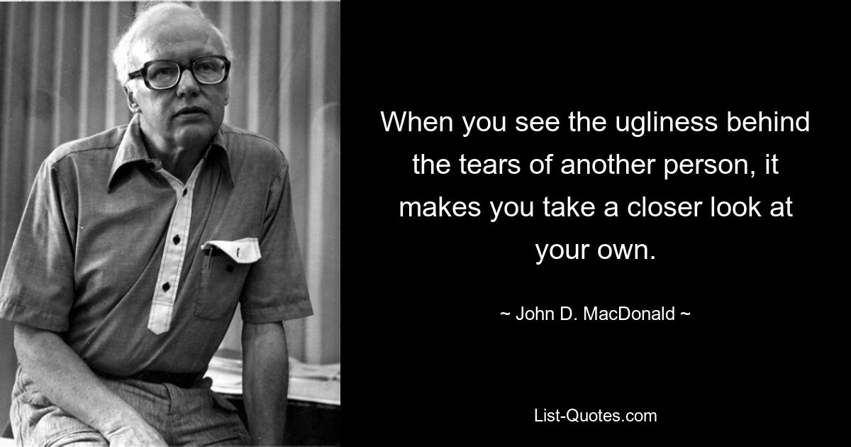 When you see the ugliness behind the tears of another person, it makes you take a closer look at your own. — © John D. MacDonald