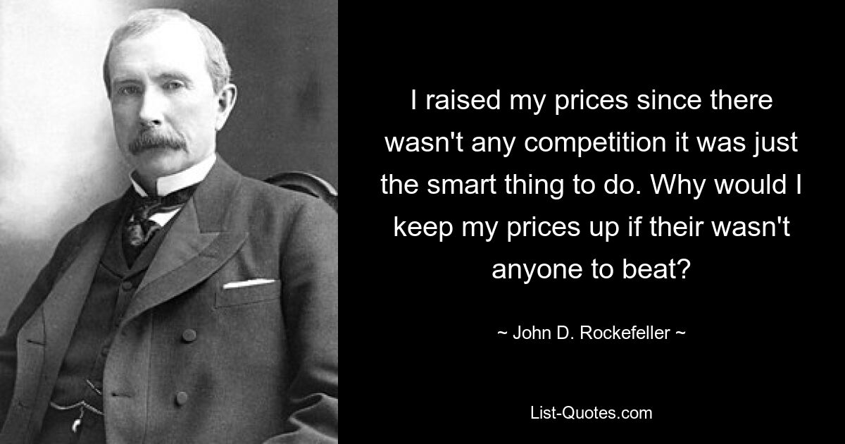 I raised my prices since there wasn't any competition it was just the smart thing to do. Why would I keep my prices up if their wasn't anyone to beat? — © John D. Rockefeller