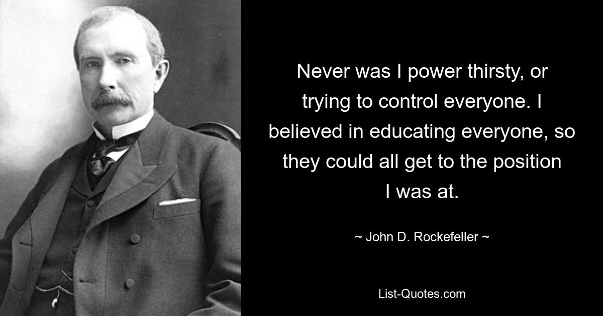 Never was I power thirsty, or trying to control everyone. I believed in educating everyone, so they could all get to the position I was at. — © John D. Rockefeller