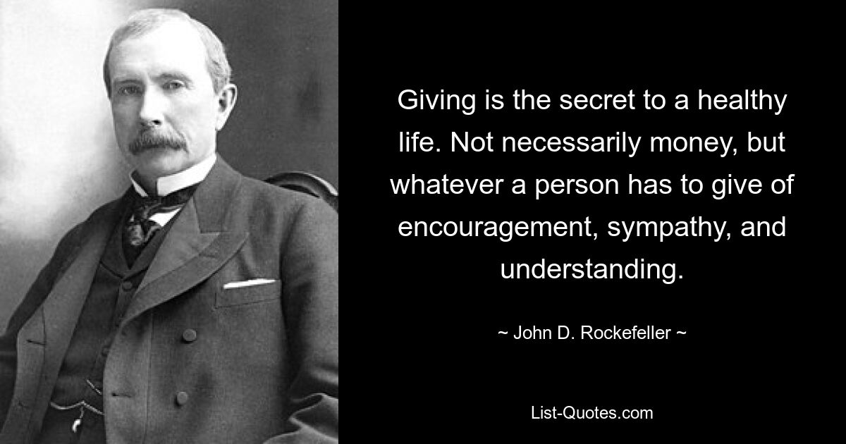 Giving is the secret to a healthy life. Not necessarily money, but whatever a person has to give of encouragement, sympathy, and understanding. — © John D. Rockefeller