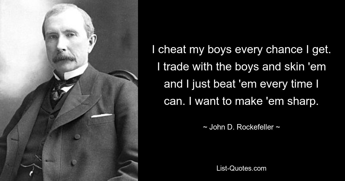 I cheat my boys every chance I get. I trade with the boys and skin 'em and I just beat 'em every time I can. I want to make 'em sharp. — © John D. Rockefeller