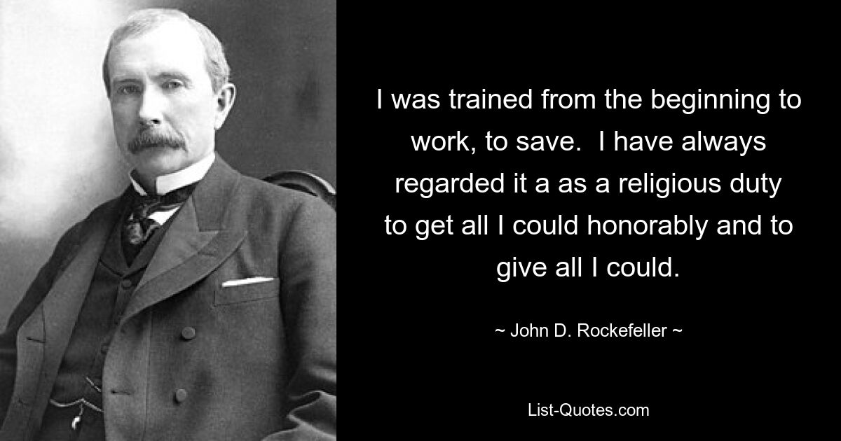 I was trained from the beginning to work, to save.  I have always regarded it a as a religious duty to get all I could honorably and to give all I could. — © John D. Rockefeller