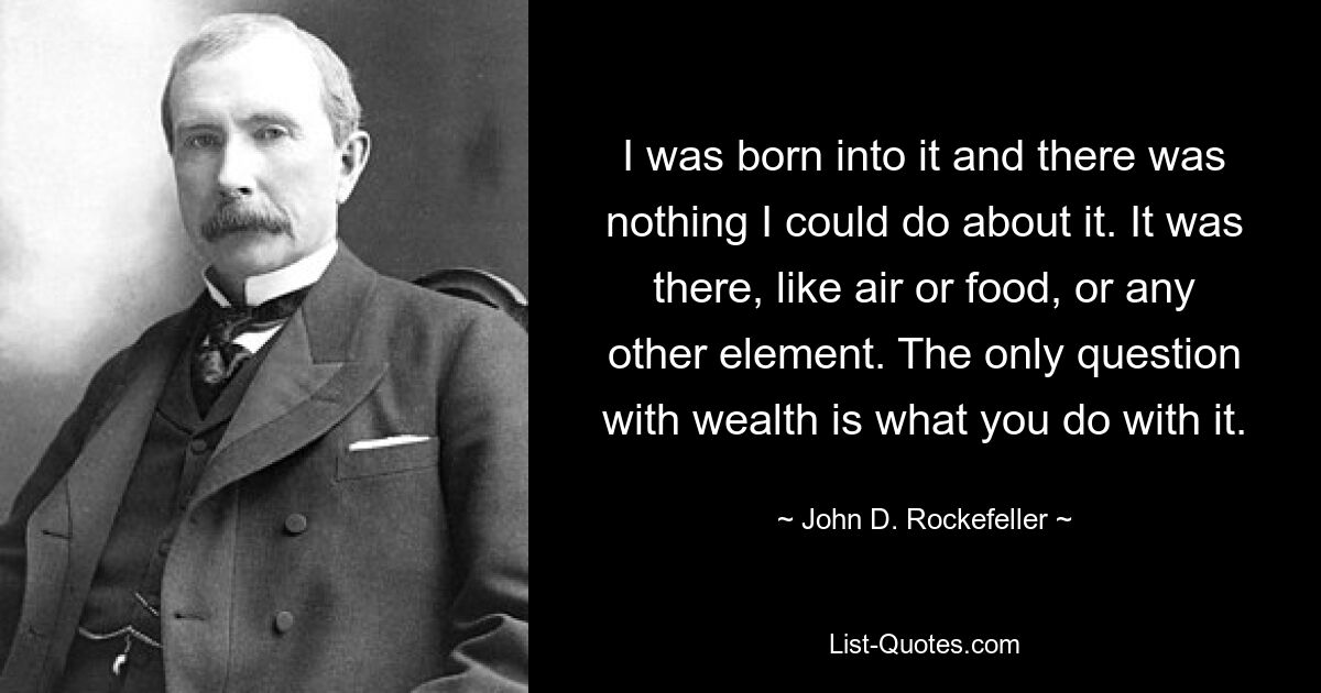 I was born into it and there was nothing I could do about it. It was there, like air or food, or any other element. The only question with wealth is what you do with it. — © John D. Rockefeller