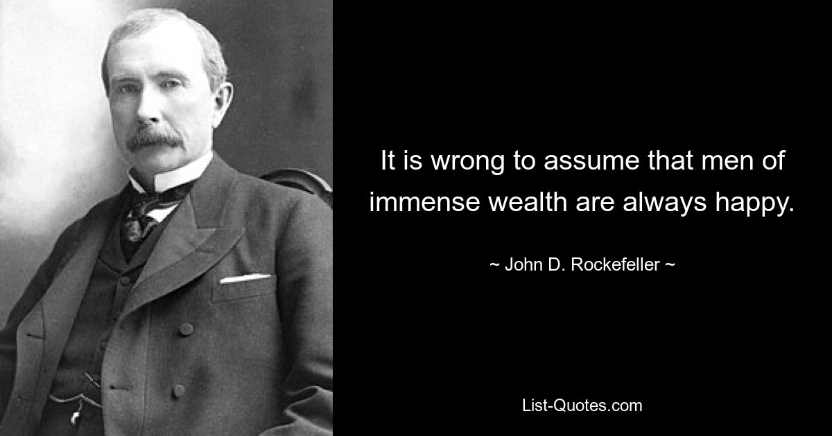 It is wrong to assume that men of immense wealth are always happy. — © John D. Rockefeller