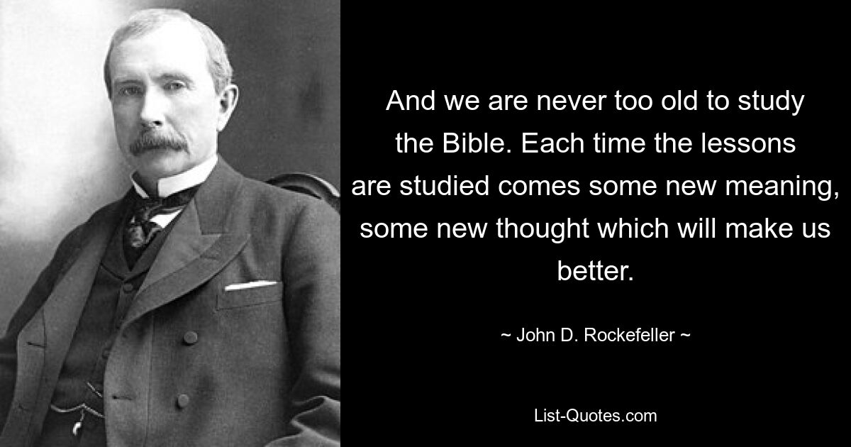 And we are never too old to study the Bible. Each time the lessons are studied comes some new meaning, some new thought which will make us better. — © John D. Rockefeller